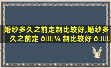 婚纱多久之前定制比较好,婚纱多久之前定 🐼 制比较好 🐅 一点